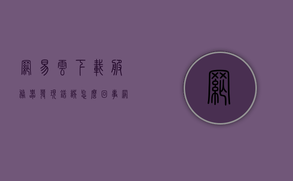 网易云下载服务器发现错误怎么回事（网易云音乐下载歌曲服务器发生错误），网易云音乐下载歌曲服务器发生错误解析及解决方法，网易云音乐下载歌曲服务器错误解析与解决方案