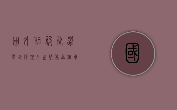 国外租服务器搭建代理（外国服务器租用），外国服务器租用与代理搭建指南