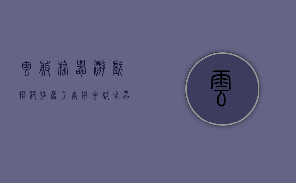 云服务器游戏搭设推荐平台（用云服务器玩游戏是什么体验），云服务器游戏搭设推荐，体验云端游戏的无限可能，云服务器游戏搭设推荐平台，云端游戏的无限可能及体验详解，云服务器游戏搭设推荐平台，云端游戏的极致体验与无限可能详解 第1张