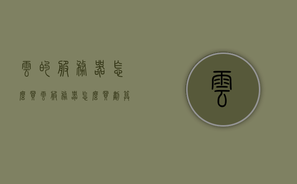 云的服务器怎么买（云服务器怎么买划算），如何购买云服务器？购买云服务器的性价比策略指南，购买云服务器，性价比策略指南与选购技巧分享！，云服务器购买指南，性价比策略与选购技巧全解析，云服务器购买指南，性价比策略、选购技巧与购买流程全解析，云服务器购买指南，性价比策略、选购技巧与购买流程全解析