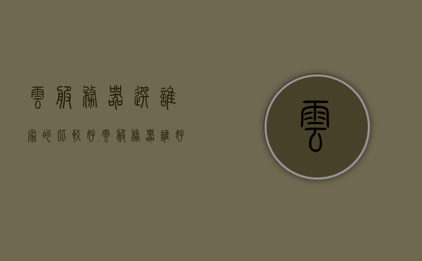 云服务器选谁家的比较好（云服务器谁好用），云服务器哪家强？对比解析最佳云服务提供商，最佳云服务提供商对比解析，哪家云服务器最出色？，最佳云服务提供商对比解析，哪家云服务器最出色？