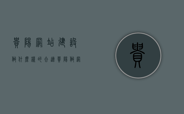 贵阳网站建设做什么样的合适（贵阳做网站的公司），贵阳网站建设，如何打造适合本地企业的优质网站（专业公司打造方案）