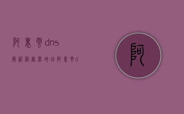 阿里云dns解析服务器地址（阿里云dns的服务器地址是多少），阿里云DNS解析服务器地址详解，阿里云dns的服务器地址全解析