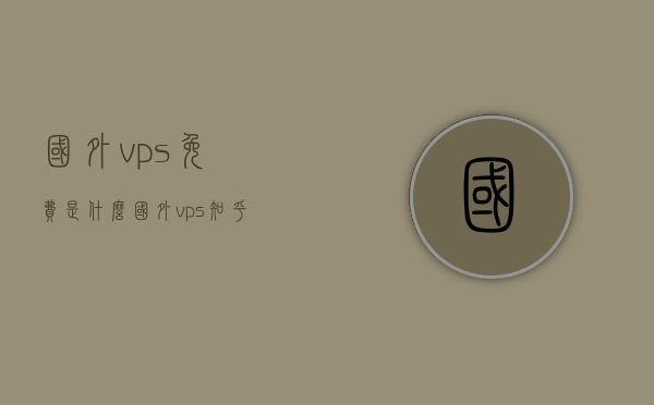 国外vps免费是什么（国外vps 知乎），国外VPS免费解析及知乎讨论热点，国外VPS免费解析，知乎讨论热点及真相揭秘，揭秘国外VPS免费真相，知乎讨论热点与解析全解析，揭秘国外VPS免费真相，知乎讨论热点与全面解析，揭秘国外VPS免费真相，知乎讨论热点与全面解析