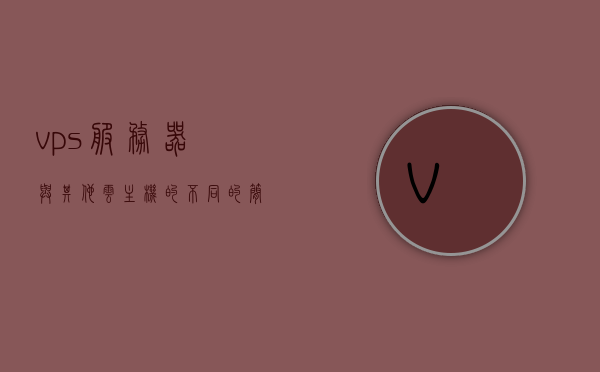 vps服务器与其他云主机的不同的简单介绍，VPS服务器与云主机的差异简介，VPS服务器与云主机的差异简介及特点概述