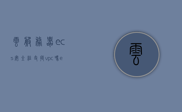 云服务器ecs安全组支持vpc吗（esc云服务器有什么用），云服务器ECS安全组是否支持VPC及ECS云服务器的实用功能探讨，云服务器ECS安全组支持VPC及其实用功能解析，云服务器ECS安全组支持VPC及其功能解析与实用探讨