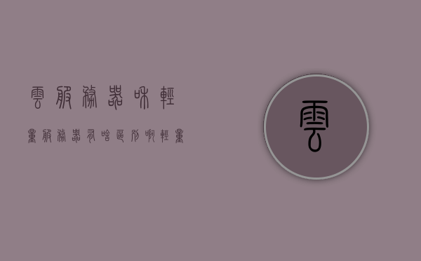 云服务器和轻量服务器有啥区别啊（轻量云服务器缺点），云服务器与轻量服务器的差异解析，轻量云服务器的缺点探讨，云服务器与轻量服务器的差异解析及轻量云服务器缺点探讨，云服务器与轻量服务器的差异解析，全面解析优缺点，深度探讨轻量云服务器的短板，云服务器与轻量服务器的差异解析，全面探讨轻量云服务器的缺点与短板