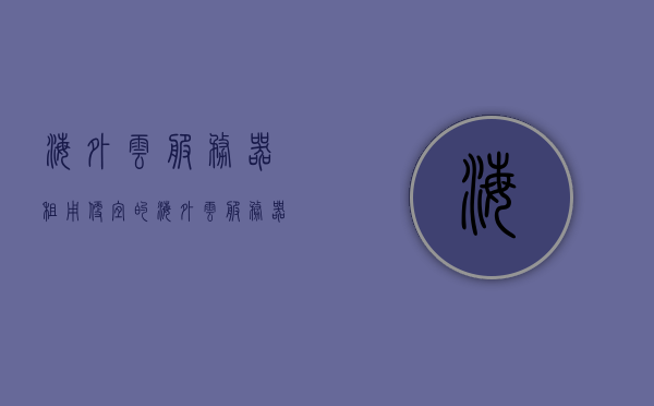 海外云服务器租用（便宜的海外云服务器），海外云服务器租用，低成本优质海外云服务提供商揭秘