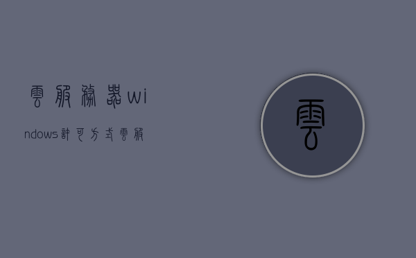 云服务器windows许可方式（云服务器windows server 哪个版本好），云服务器Windows许可方式详解，哪个版本更适合您？，云服务器Windows许可方式详解，选择最适合您的云服务器Windows Server版本指南，云服务器Windows许可方式详解，选择最适合您的Windows Server版本指南，云服务器Windows许可方式详解，如何选择最适合您的Windows Server版本指南