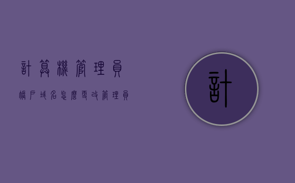 计算机管理员账户域名怎么更改（管理员修改域用户修改密码），如何更改计算机管理员账户的域名及域用户密码？