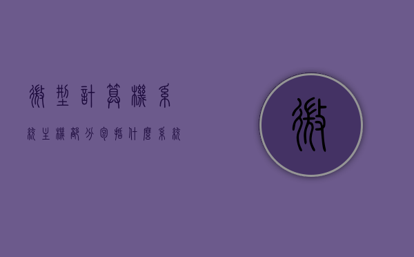 微型计算机系统主机部分包括什么系统（微型计算机系统主机部分包括什么系统组成），微型计算机系统主机部分的组成与概述