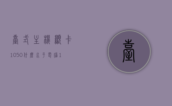 台式主机显卡1050什么水平（电脑1050显卡），台式主机显卡1050性能水平解析（1050显卡详解），台式电脑主机显卡1050性能深度解析，性能水平及详解
