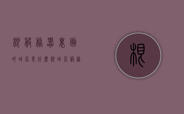 根服务器里面的域名是什么（根域名服务器作用），根服务器域名解析，根域名服务器的作用与功能解析