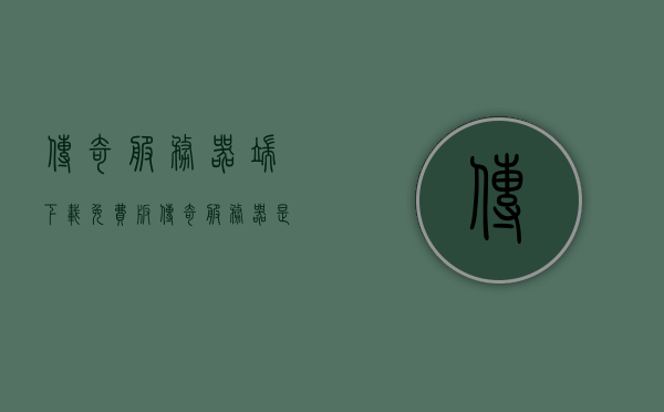 传奇服务器端下载免费版（传奇服务器是什么东西），传奇服务器免费下载版介绍及功能解析
