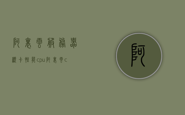 阿里云服务器显卡性能cpu（阿里云 cpu），阿里云服务器显卡性能与CPU深度解析