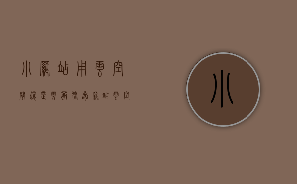 小网站用云空间还是云服务器（网站云空间的费用），小网站选择云空间还是云服务器，费用考量与决策指南，小网站云空间与云服务器选择指南，费用考量与决策建议，云空间费用对比参考，小网站云空间与云服务器选择指南，费用对比及决策建议