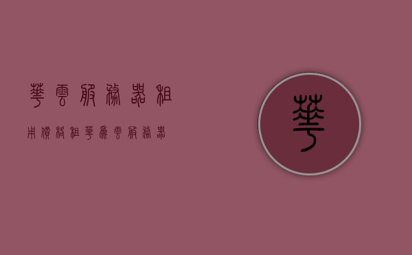 华云服务器租用价格（租华为云服务器），华云服务器租用价格详解，了解华为云服务器的费用与选择，华云服务器租用价格详解，费用、选择与了解华为云服务器费用全攻略，华云服务器租用价格全攻略，费用、选择与了解华为云服务器费用