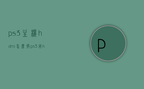 ps3主机hdmi怎么换（ps3用hdmi转vga），PS3主机HDMI转换及VGA转接攻略，PS3主机HDMI转换与VGA转接全攻略，HDMI转VGA转换教程，PS3主机HDMI转换及VGA转接全攻略，详细步骤与教程，PS3主机HDMI转换及VGA转接全攻略，详细步骤与教程，PS3主机HDMI转换及VGA转接全攻略，详细步骤与教程