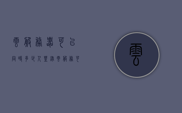 云服务器可以同时多少人登录（云服务可以几个人使用），关于云服务器登录人数及云服务使用人数的探讨，多人同时使用指南