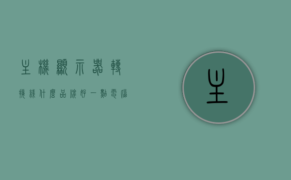 主机显示器转接线什么品牌好一点（电脑显示器转接线），优质主机显示器转接品牌推荐，电脑显示器转接线的选择