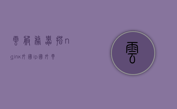 云服务器搭nginx外国ip（国外云服务器主机），国外云服务器主机上的Nginx配置与云服务器IP设置指南