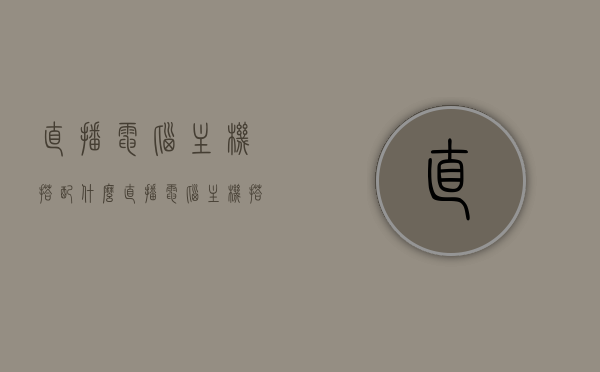 直播电脑主机搭配什么（直播电脑主机搭配什么显示器），直播电脑主机搭配指南，最佳显示器选择建议
