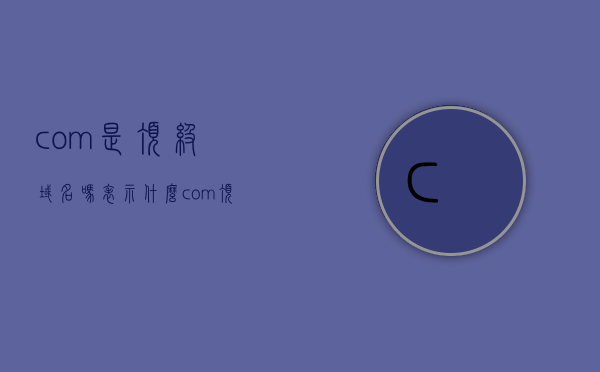 com是顶级域名吗表示什么（com顶级域名由什么负责管理），com域名的顶级身份解析，其管理职责与含义探讨