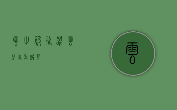 云之服务器（云服务器购买），云服务器购买指南，选择最佳云之服务器，云服务器购买指南，如何选择最佳的云之服务器，云服务器购买指南，如何选择最佳的云之服务器