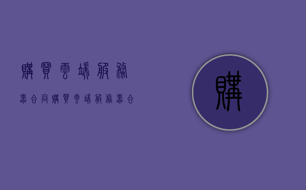 购买云端服务器合同（购买云端服务器合同怎么签），购买云端服务器合同详解，签订流程及注意事项，购买云端服务器合同的签订详解，流程、注意事项与合同内容解析，购买云端服务器合同的签订详解，流程、注意事项与合同内容全面解析，购买云端服务器合同的签订，全面解析流程、注意事项与合同内容，购买云端服务器合同的签订，全面解析流程、合同内容及注意事项