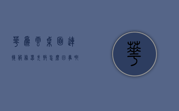 华为云桌面连接服务器失败怎么回事啊（云桌面连不上服务器），华为云桌面连接服务器故障解析，连接失败的解决方法