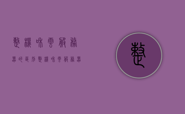 整机和云服务器的区别（整机和云服务器的区别是什么），整机与云服务器的差异解析，核心区别一览