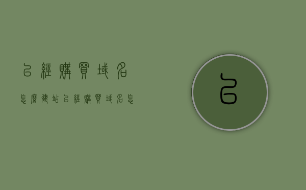 已经购买域名怎么建站（已经购买域名怎么建站内网），已购域名如何建站及建立站内网络？详细步骤解析！ 第1张