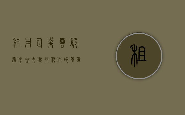 租用企业云服务器需要哪些条件（云服务器租用税率），租用企业云服务器所需条件及云服务器租用税率概述