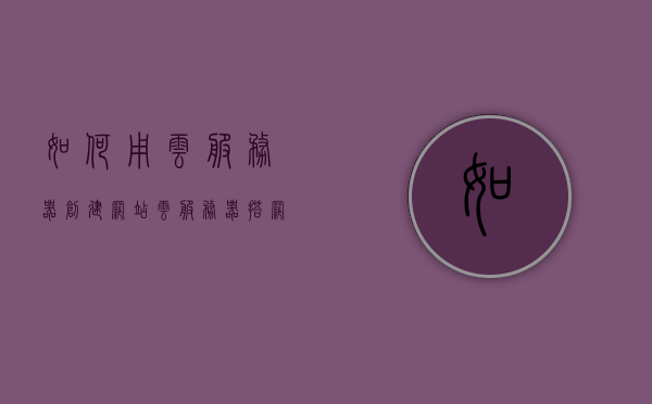 如何用云服务器创建网站（云服务器搭网站），云服务器搭建网站教程，从零开始创建网站