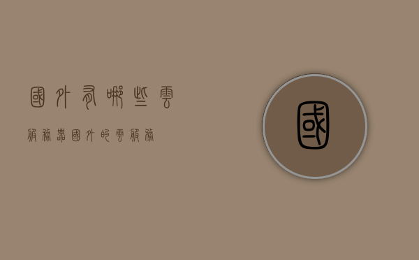 国外有哪些云服务器（国外的云服务），国外云服务器概览，探究全球云服务市场，全球云服务市场概览，探究国外的云服务器及其云服务