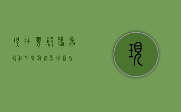 现在云服务器哪个好（云服务器哪种好），优质云服务器推荐，哪个云服务器更好？，优质云服务器推荐，比较与选择，哪个云服务器更好？，优质云服务器对比与选择，哪个云服务器更好？全面解析与推荐