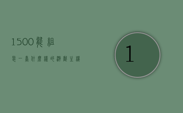1500能组装一台什么样的游戏主机（1500左右组装游戏电脑），预算1500元，游戏主机组装方案大解析