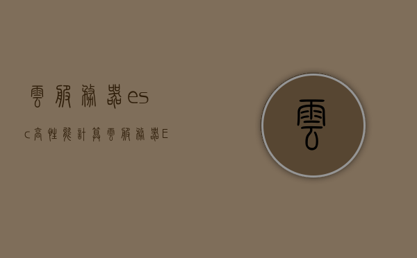 云服务器esc高性能计算（云服务器ESC），云服务器ESC高性能计算，探索云计算时代的计算新纪元
