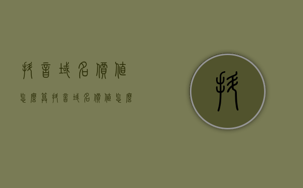 抖音域名价值怎么算（抖音域名价值怎么算的），抖音域名的价值评估指南，如何计算抖音域名的价值？，抖音域名价值评估指南，如何计算抖音域名的价值？，抖音域名价值评估全解析，计算与评估指南，抖音域名价值评估解析与计算指南，全面解析抖音域名的价值评估方法，抖音域名价值评估解析与计算指南，全面解读域名价值的评估方法 第1张