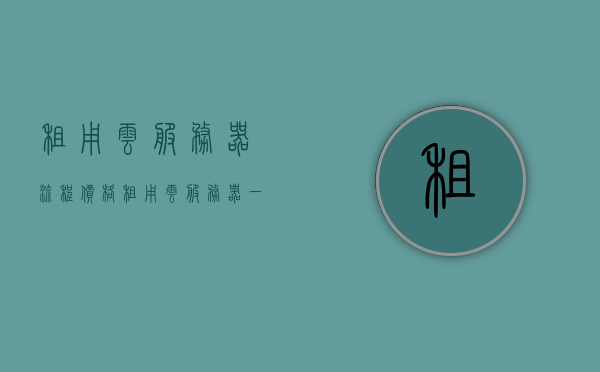 租用云服务器流程价格（租用云服务器一年大概的费用），关于租用云服务器流程及价格详解，一年费用大致多少？，关于云服务器租用流程及费用详解，一年大致费用概览，关于云服务器租用流程及一年大致费用概览，关于云服务器租用流程及一年大致费用详解与概览