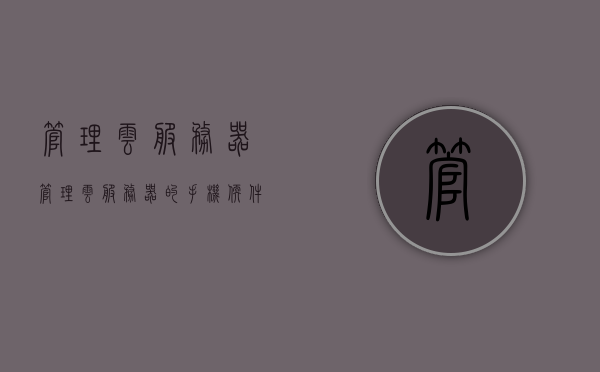 管理云服务器（管理云服务器的手机软件），云服务器管理，便捷的手机软件操作指南