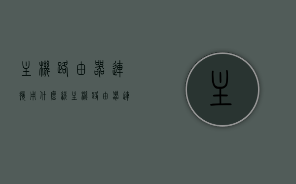 主机路由器连接用什么线（主机路由器连接用什么线好），主机路由器连接的线缆选择，最佳连接线路解析