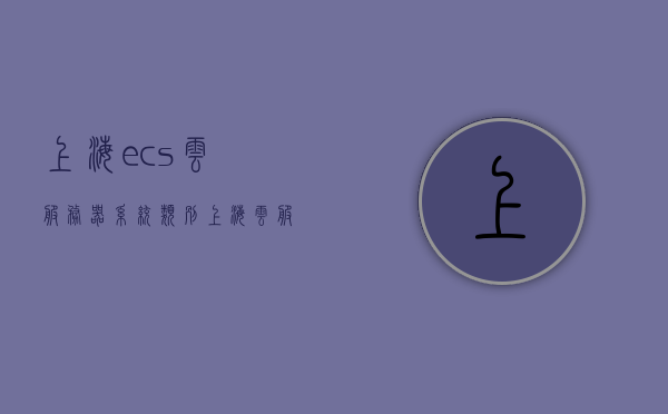 上海ecs云服务器系统类别（上海云服务器是什么），上海ECS云服务器系统类别解析，探究云服务器定义及应用，上海ECS云服务器系统类别解析，探究云服务器定义、应用及系统类别介绍