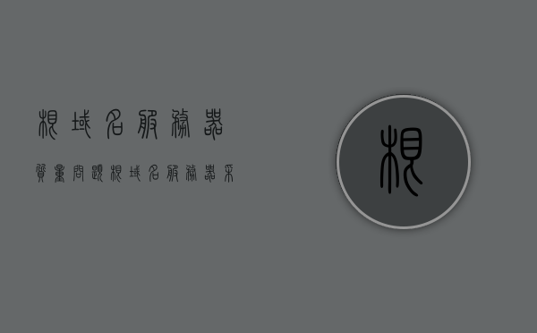 根域名服务器质量问题（根域名服务器采用什么查询），根域名服务器查询机制及其质量问题解析