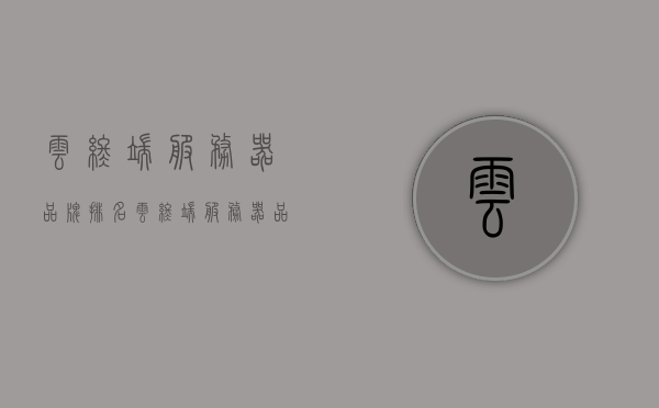 云终端服务器品牌排名（云终端服务器品牌排名前十），云终端服务器品牌榜单揭晓，TOP10排行榜全解析，云终端服务器品牌TOP10榜单揭晓，全解析及排名分析
