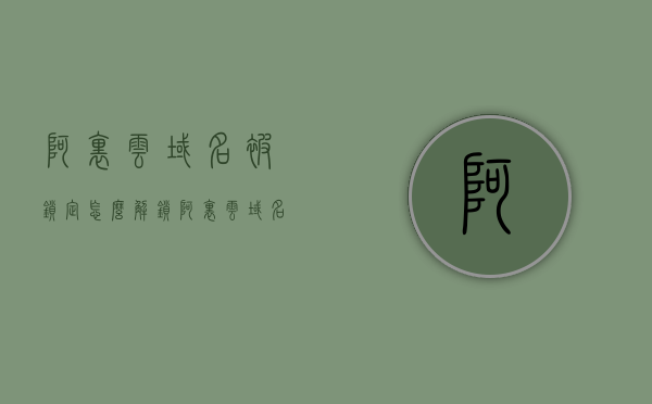 阿里云域名被锁定怎么解锁（阿里云域名使用方法），阿里云域名锁定解锁教程及使用方法