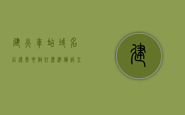 建火车站域名后还需要做什么准备（设立站点），设立火车站站点，除域名外还需哪些准备？