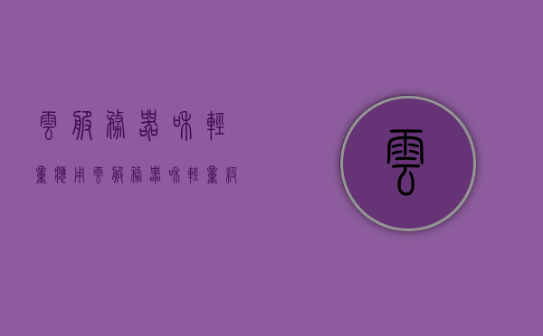 云服务器和轻量应用?（云服务器和轻量级应用服务器），云服务器与轻量级应用服务器的解析与对比，云服务器与轻量级应用服务器的解析与对比，功能差异及使用场景探讨
