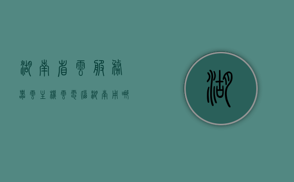 湖南省云服务器云主机（云电脑湖南用哪个服务器），湖南云服务器云主机选择指南，云电脑服务推荐与解析