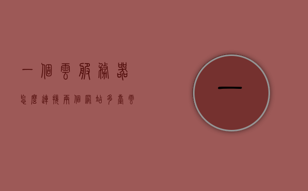 一个云服务器怎么连接两个网站（多台云服务器组网），云服务器连接两个网站（多台云服务器组网攻略）